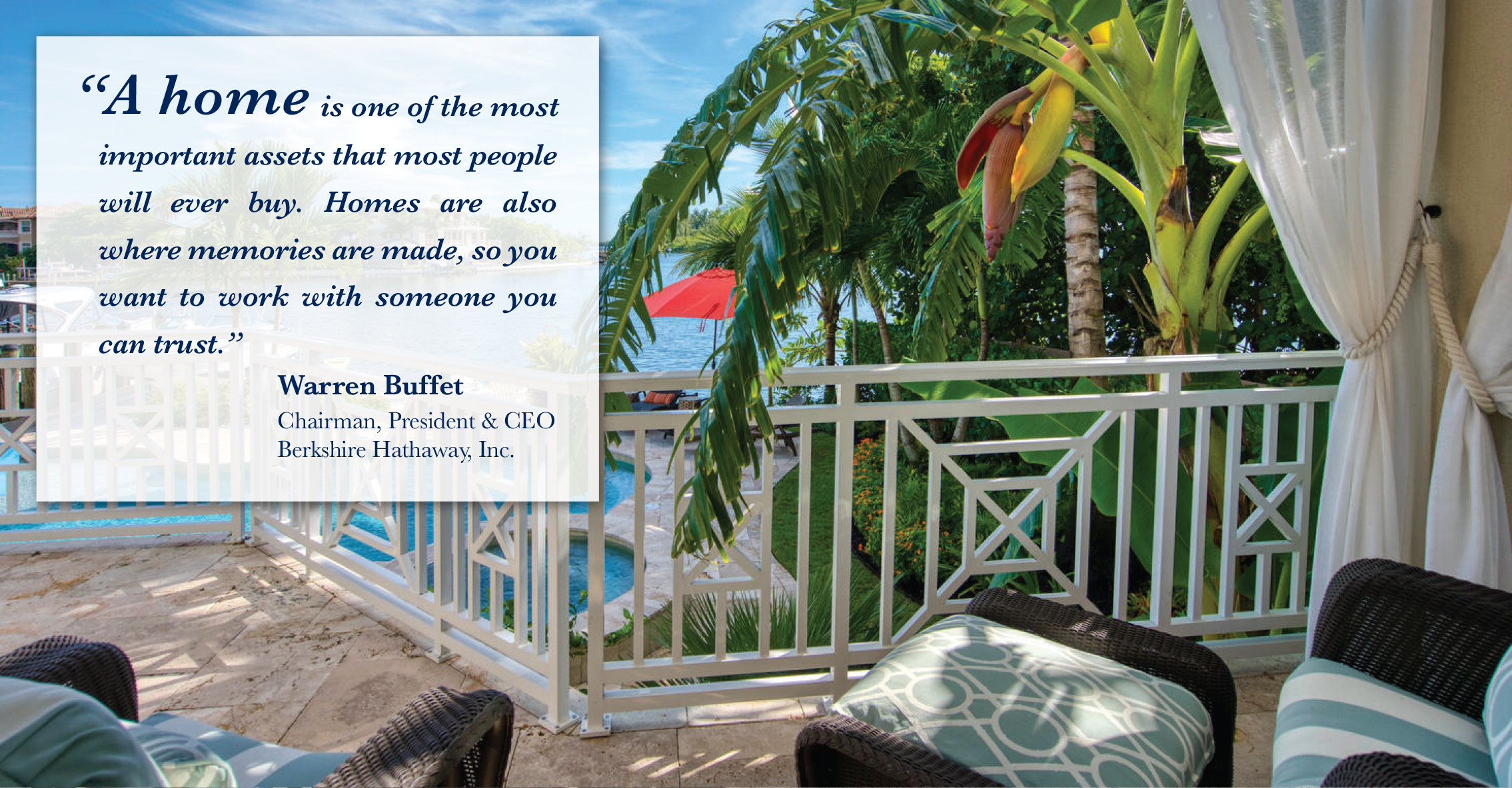 A home is one of the most important assets that most people will ever buy. Homes are also where memories are made, so you want to work with someone you can trust.Warren Buffet Chairman, President & CEO Berkshire Hathaway, Inc.